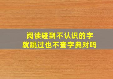 阅读碰到不认识的字就跳过也不查字典对吗