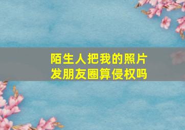 陌生人把我的照片发朋友圈算侵权吗