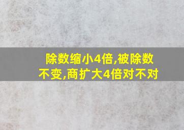 除数缩小4倍,被除数不变,商扩大4倍对不对