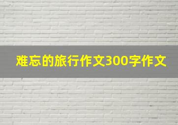 难忘的旅行作文300字作文