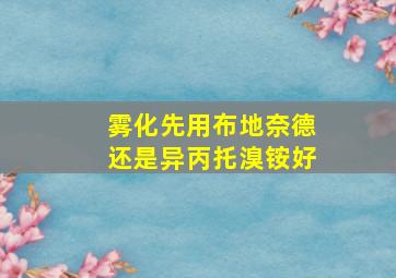 雾化先用布地奈德还是异丙托溴铵好