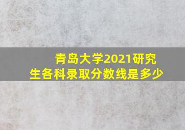 青岛大学2021研究生各科录取分数线是多少