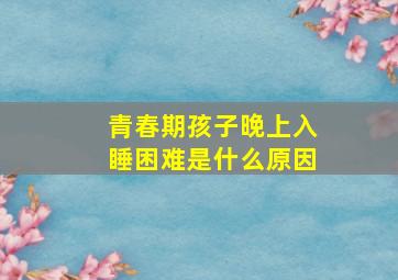 青春期孩子晚上入睡困难是什么原因