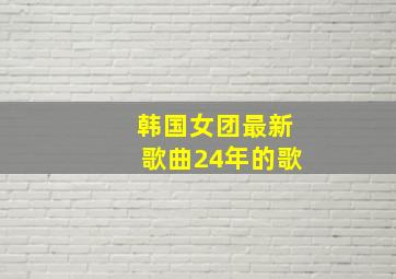 韩国女团最新歌曲24年的歌