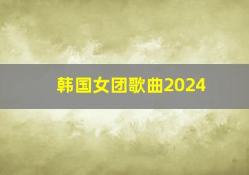 韩国女团歌曲2024