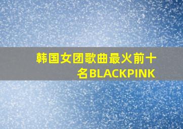 韩国女团歌曲最火前十名BLACKPINK