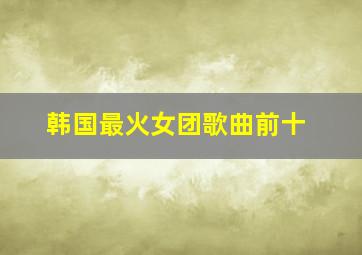 韩国最火女团歌曲前十