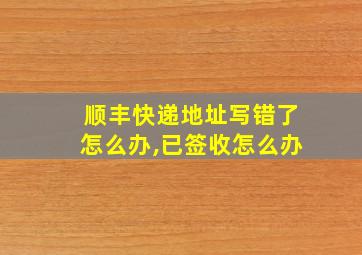 顺丰快递地址写错了怎么办,已签收怎么办