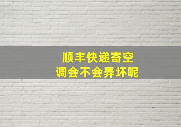 顺丰快递寄空调会不会弄坏呢