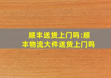 顺丰送货上门吗:顺丰物流大件送货上门吗