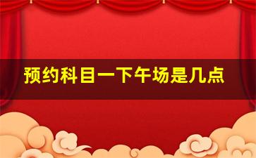 预约科目一下午场是几点