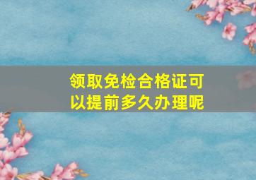 领取免检合格证可以提前多久办理呢