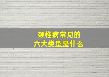 颈椎病常见的六大类型是什么