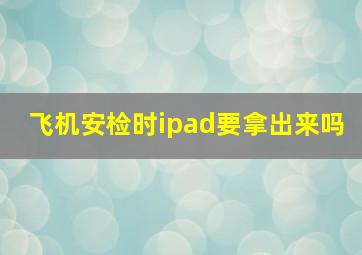 飞机安检时ipad要拿出来吗