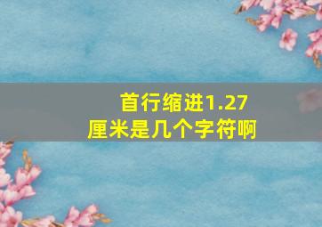 首行缩进1.27厘米是几个字符啊