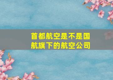 首都航空是不是国航旗下的航空公司