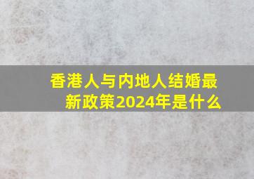 香港人与内地人结婚最新政策2024年是什么