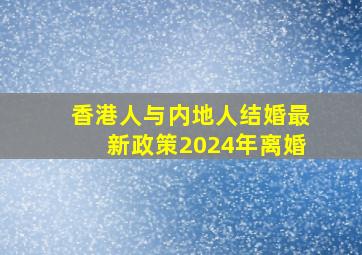 香港人与内地人结婚最新政策2024年离婚