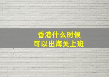 香港什么时候可以出海关上班