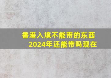 香港入境不能带的东西2024年还能带吗现在