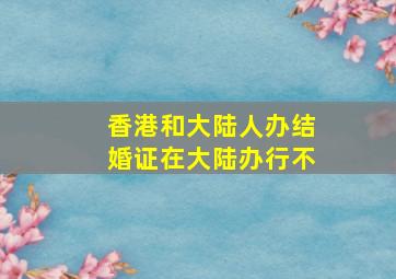 香港和大陆人办结婚证在大陆办行不