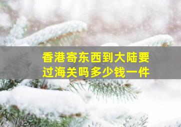 香港寄东西到大陆要过海关吗多少钱一件