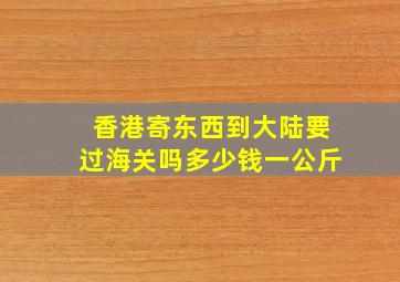 香港寄东西到大陆要过海关吗多少钱一公斤