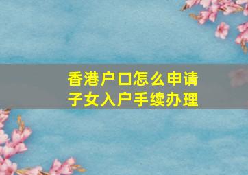 香港户口怎么申请子女入户手续办理