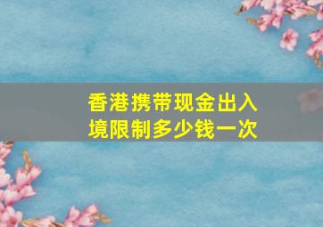 香港携带现金出入境限制多少钱一次