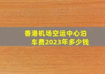 香港机场空运中心泊车费2023年多少钱