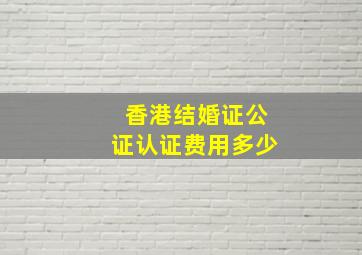 香港结婚证公证认证费用多少