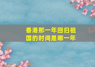 香港那一年回归祖国的时间是哪一年