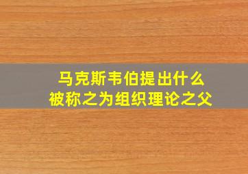 马克斯韦伯提出什么被称之为组织理论之父