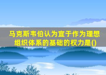 马克斯韦伯认为宜于作为理想组织体系的基础的权力是()