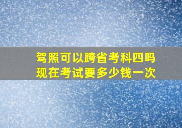 驾照可以跨省考科四吗现在考试要多少钱一次