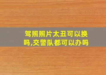 驾照照片太丑可以换吗,交警队都可以办吗