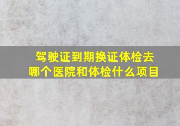 驾驶证到期换证体检去哪个医院和体检什么项目