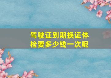 驾驶证到期换证体检要多少钱一次呢