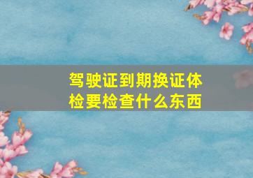 驾驶证到期换证体检要检查什么东西