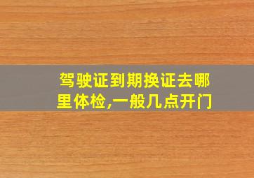 驾驶证到期换证去哪里体检,一般几点开门