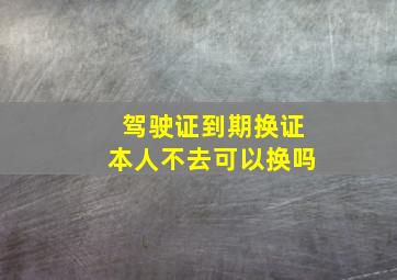 驾驶证到期换证本人不去可以换吗