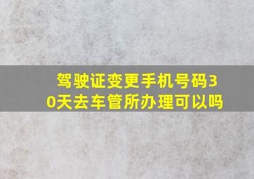 驾驶证变更手机号码30天去车管所办理可以吗