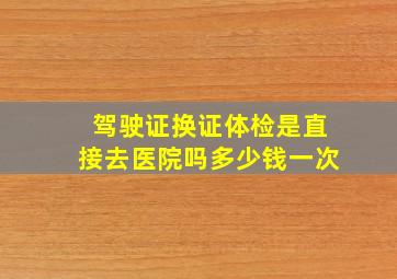 驾驶证换证体检是直接去医院吗多少钱一次