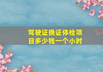 驾驶证换证体检项目多少钱一个小时