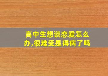 高中生想谈恋爱怎么办,很难受是得病了吗