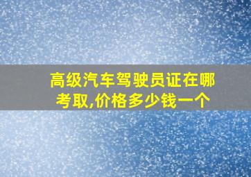 高级汽车驾驶员证在哪考取,价格多少钱一个