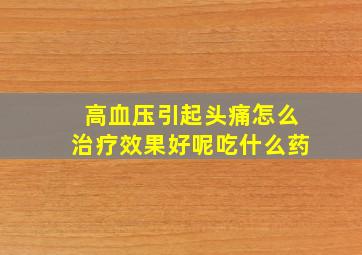 高血压引起头痛怎么治疗效果好呢吃什么药