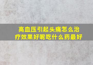 高血压引起头痛怎么治疗效果好呢吃什么药最好