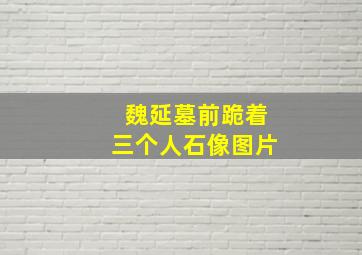 魏延墓前跪着三个人石像图片