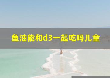 鱼油能和d3一起吃吗儿童